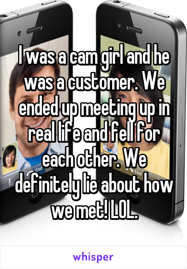  I was a cam girl and he was a customer. We ended up meeting up in real life and fell for each other. We definitely lie about how we met! LOL.