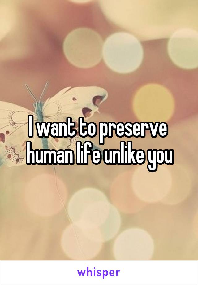 I want to preserve  human life unlike you