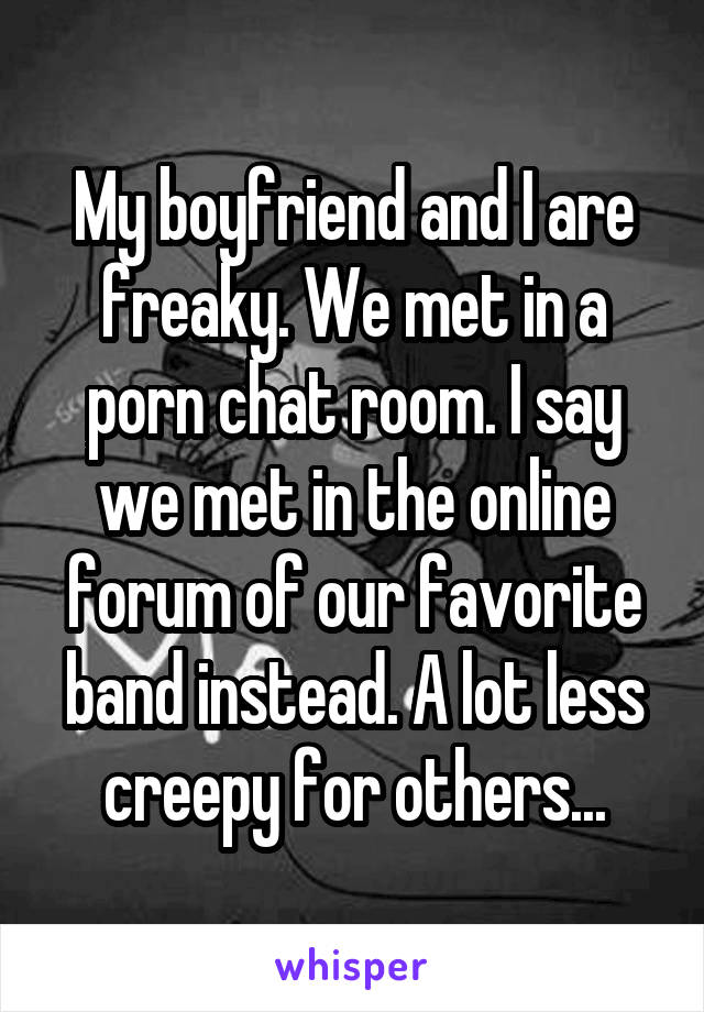 My boyfriend and I are freaky. We met in a porn chat room. I say we met in the online forum of our favorite band instead. A lot less creepy for others...
