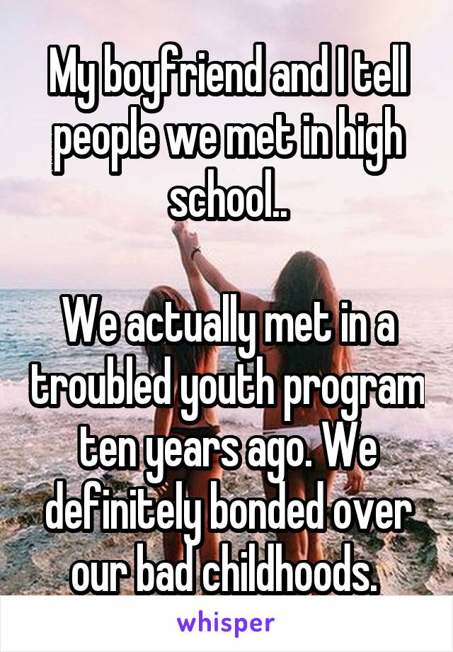 My boyfriend and I tell people we met in high school..

We actually met in a troubled youth program ten years ago. We definitely bonded over our bad childhoods. 