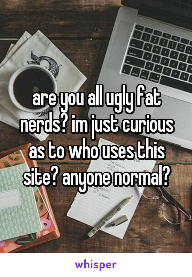 are you all ugly fat nerds? im just curious as to who uses this site? anyone normal?