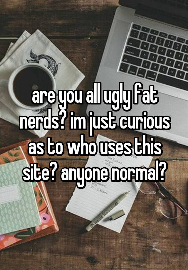 are you all ugly fat nerds? im just curious as to who uses this site? anyone normal?