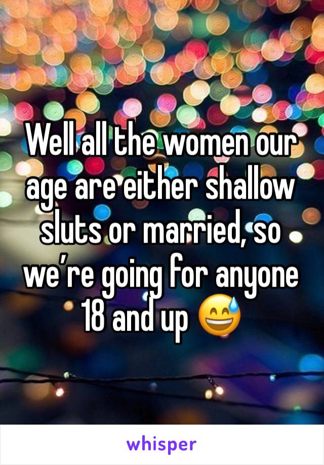 Well all the women our age are either shallow sluts or married, so we’re going for anyone 18 and up 😅