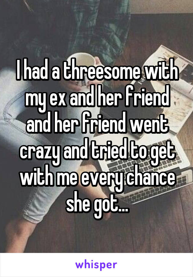 I had a threesome with my ex and her friend and her friend went crazy and tried to get with me every chance she got...