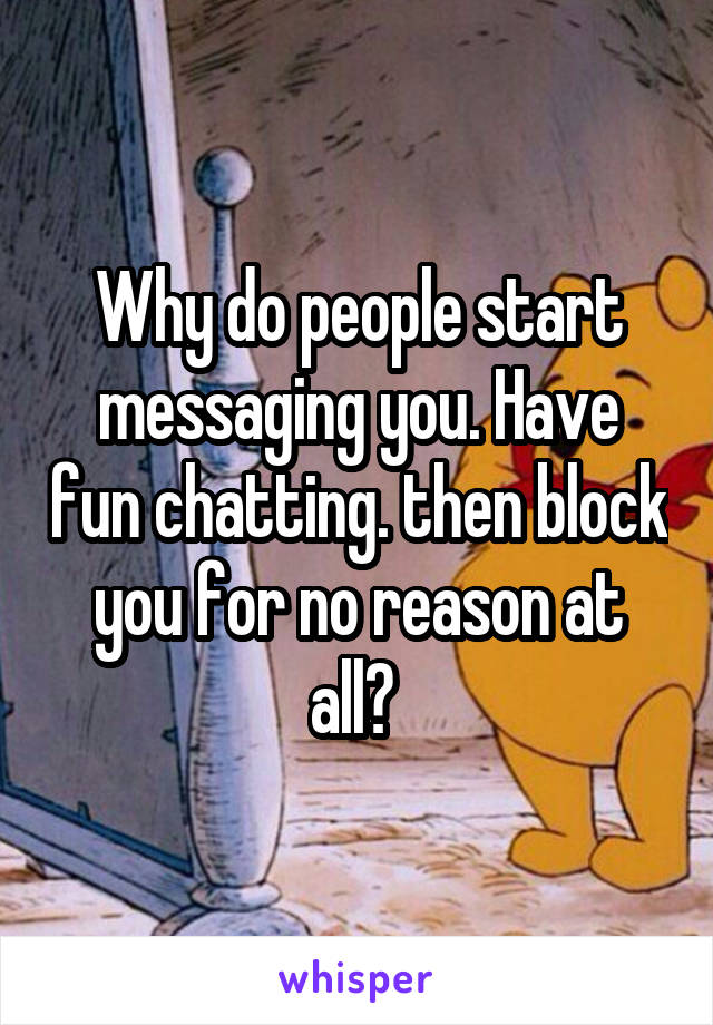 Why do people start messaging you. Have fun chatting. then block you for no reason at all? 