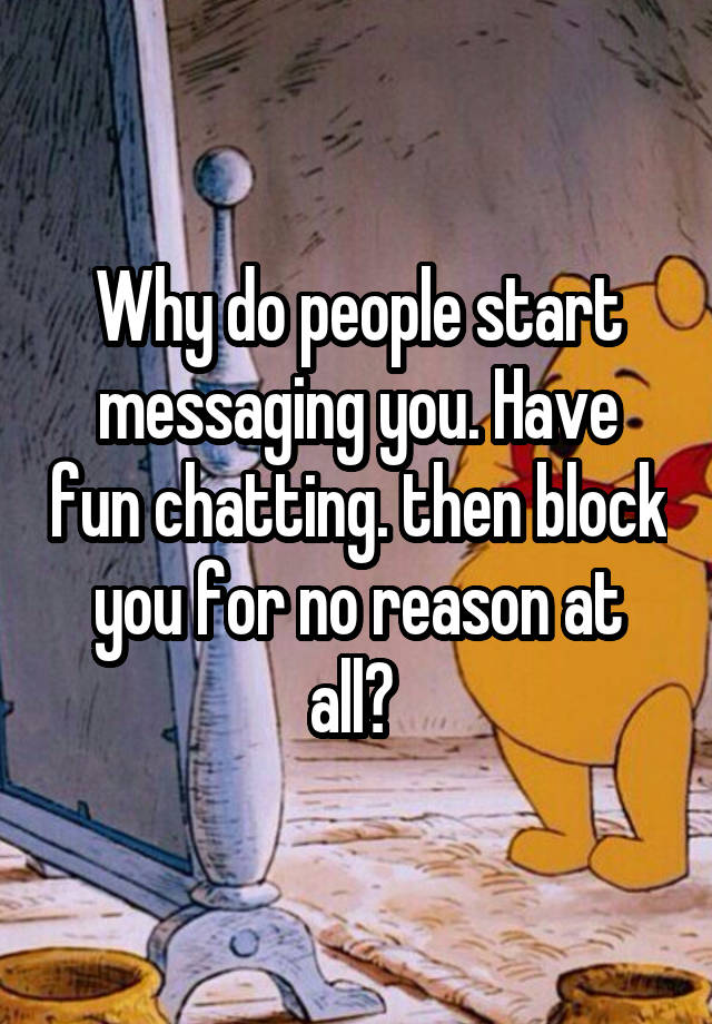 Why do people start messaging you. Have fun chatting. then block you for no reason at all? 