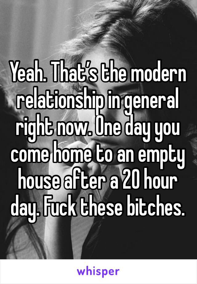 Yeah. That’s the modern relationship in general right now. One day you come home to an empty house after a 20 hour day. Fuck these bitches. 