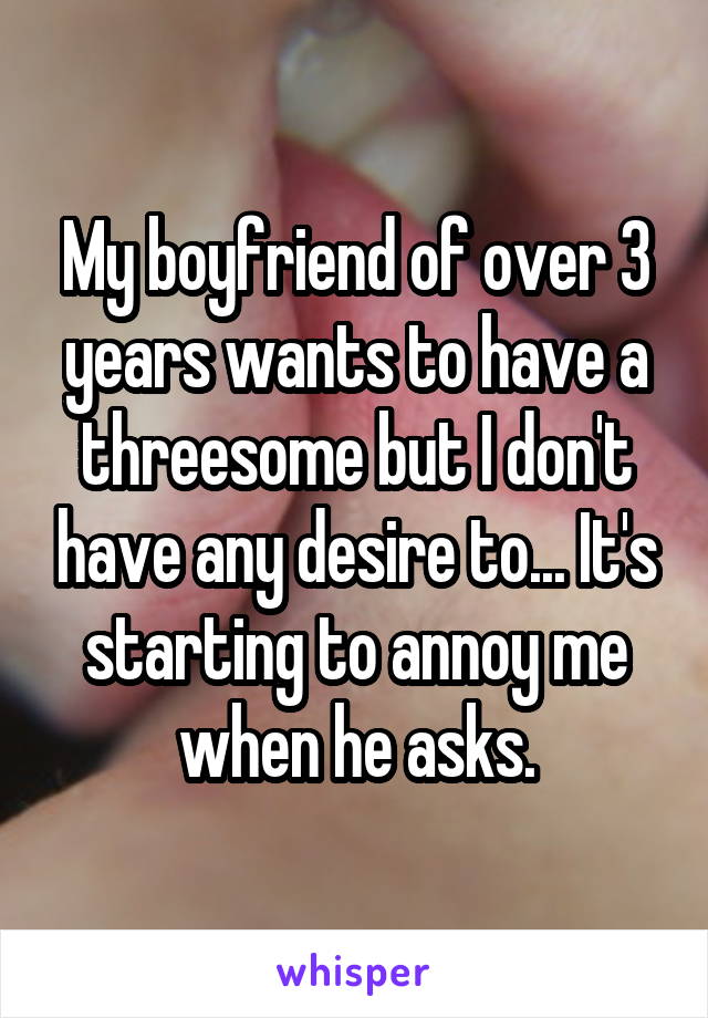 My boyfriend of over 3 years wants to have a threesome but I don't have any desire to... It's starting to annoy me when he asks.