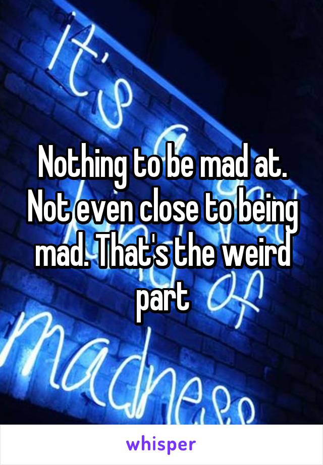 Nothing to be mad at. Not even close to being mad. That's the weird part