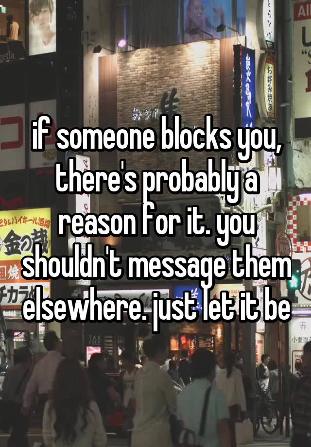 if someone blocks you, there's probably a reason for it. you shouldn't message them elsewhere. just let it be