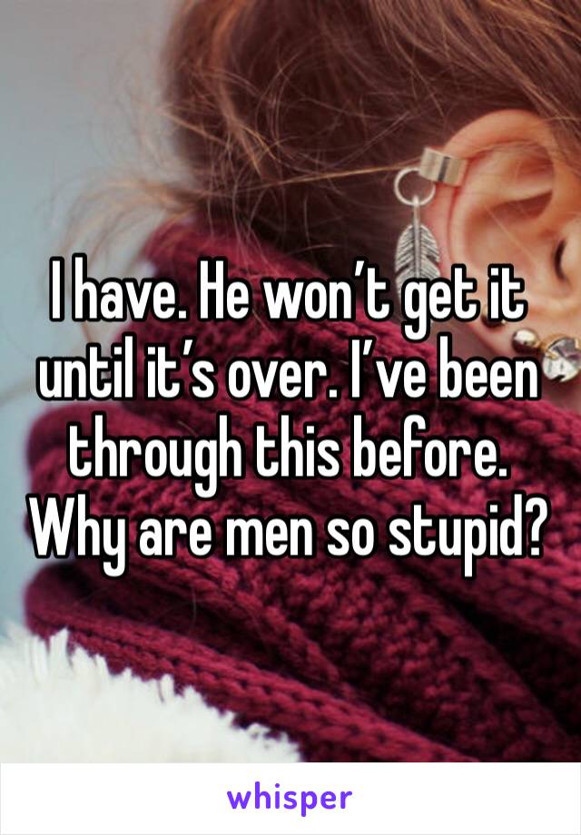 I have. He won’t get it until it’s over. I’ve been through this before. Why are men so stupid? 