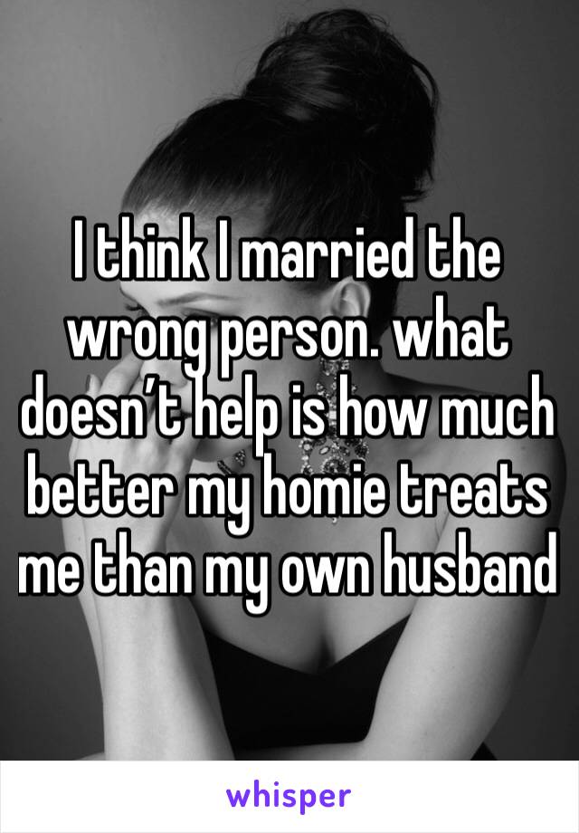 I think I married the wrong person. what doesn’t help is how much better my homie treats me than my own husband