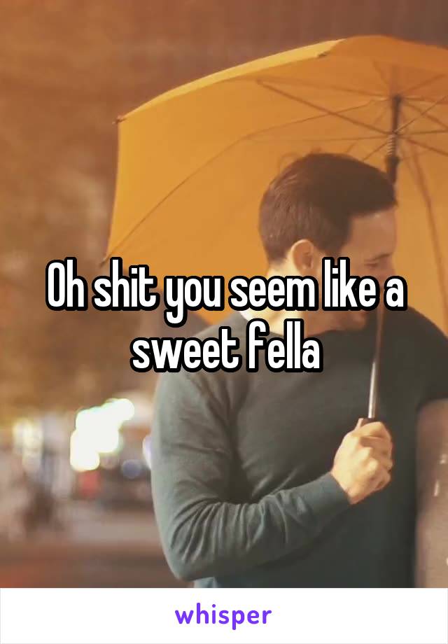 Oh shit you seem like a sweet fella