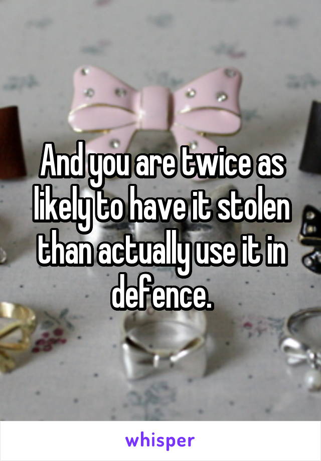 And you are twice as likely to have it stolen than actually use it in defence.