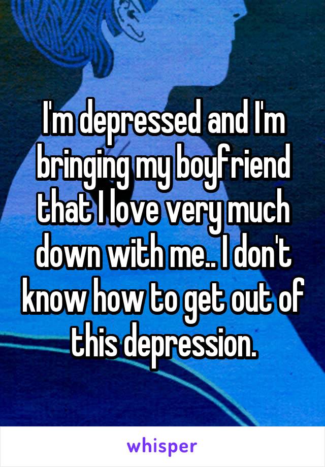 I'm depressed and I'm bringing my boyfriend that I love very much down with me.. I don't know how to get out of this depression.