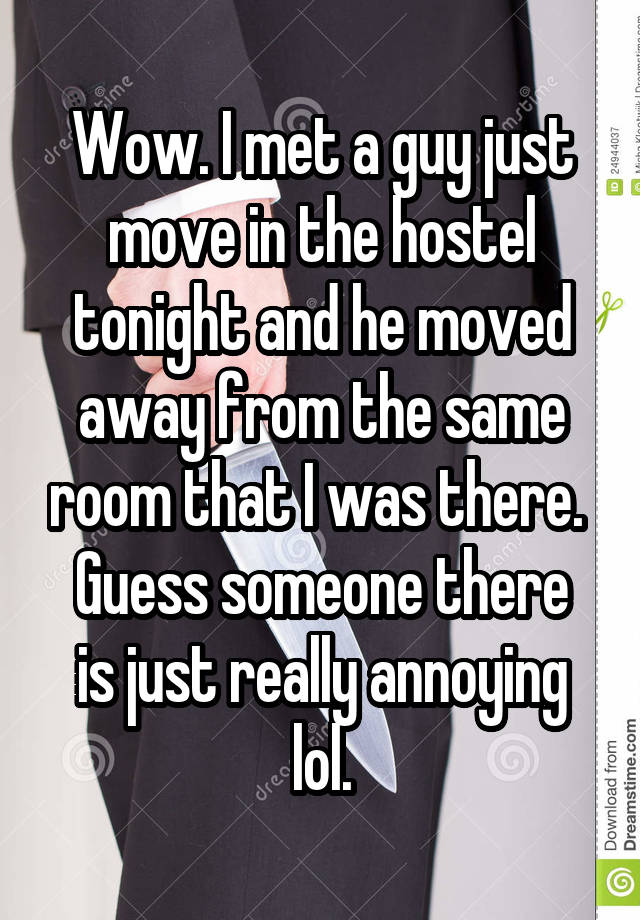 Wow. I met a guy just move in the hostel tonight and he moved away from the same room that I was there. 
Guess someone there is just really annoying lol.