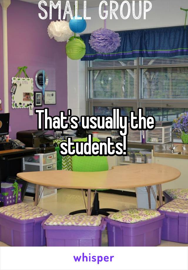 That's usually the students! 