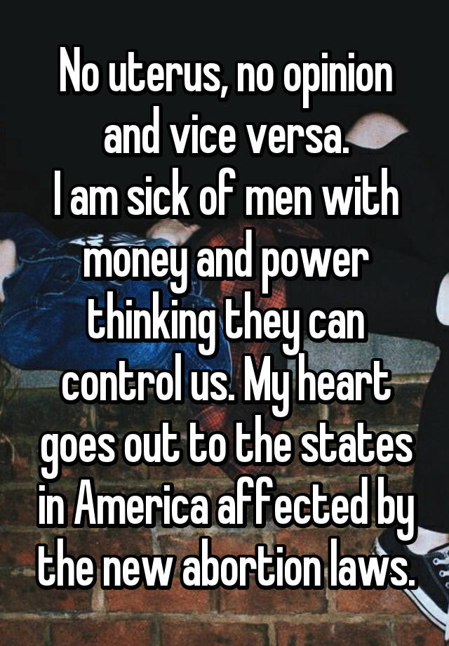 No uterus, no opinion and vice versa.
I am sick of men with money and power thinking they can control us. My heart goes out to the states in America affected by the new abortion laws.