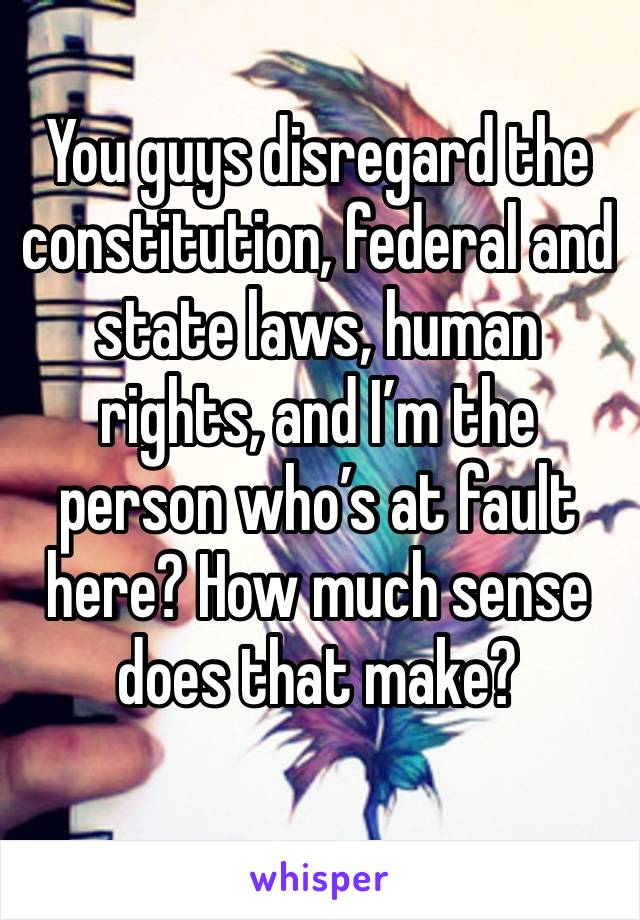 You guys disregard the constitution, federal and state laws, human rights, and I’m the person who’s at fault here? How much sense does that make?