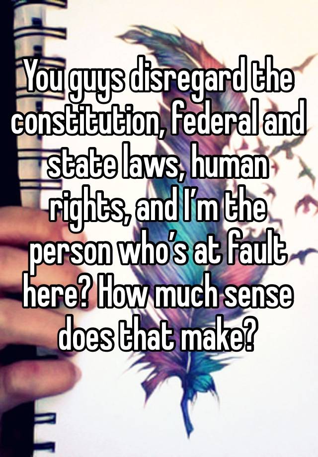 You guys disregard the constitution, federal and state laws, human rights, and I’m the person who’s at fault here? How much sense does that make?