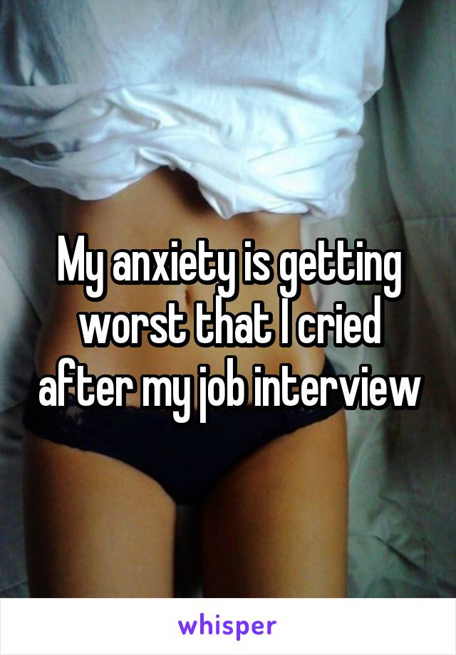 My anxiety is getting worst that I cried after my job interview