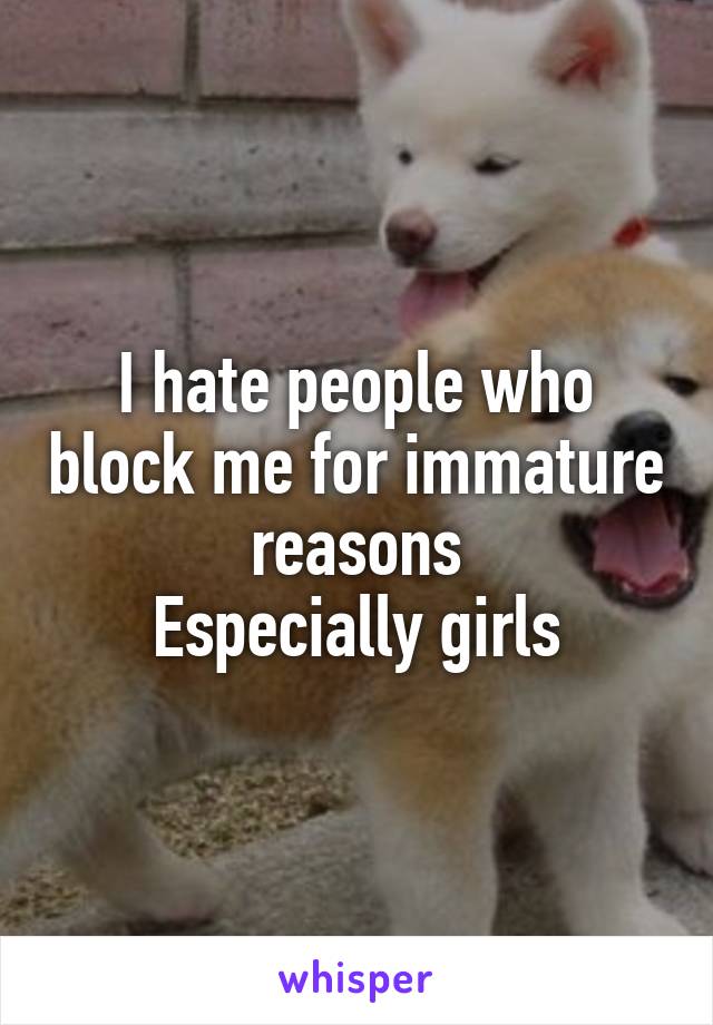 I hate people who block me for immature reasons
Especially girls