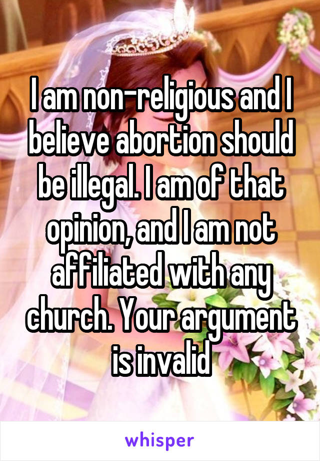 I am non-religious and I believe abortion should be illegal. I am of that opinion, and I am not affiliated with any church. Your argument is invalid