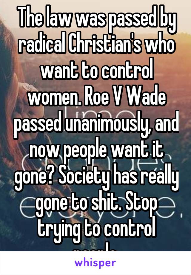 The law was passed by radical Christian's who want to control women. Roe V Wade passed unanimously, and now people want it gone? Society has really gone to shit. Stop trying to control people.