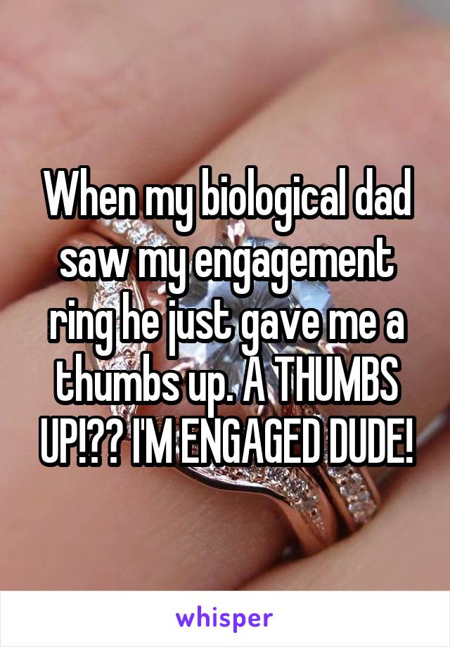 When my biological dad saw my engagement ring he just gave me a thumbs up. A THUMBS UP!?? I'M ENGAGED DUDE!