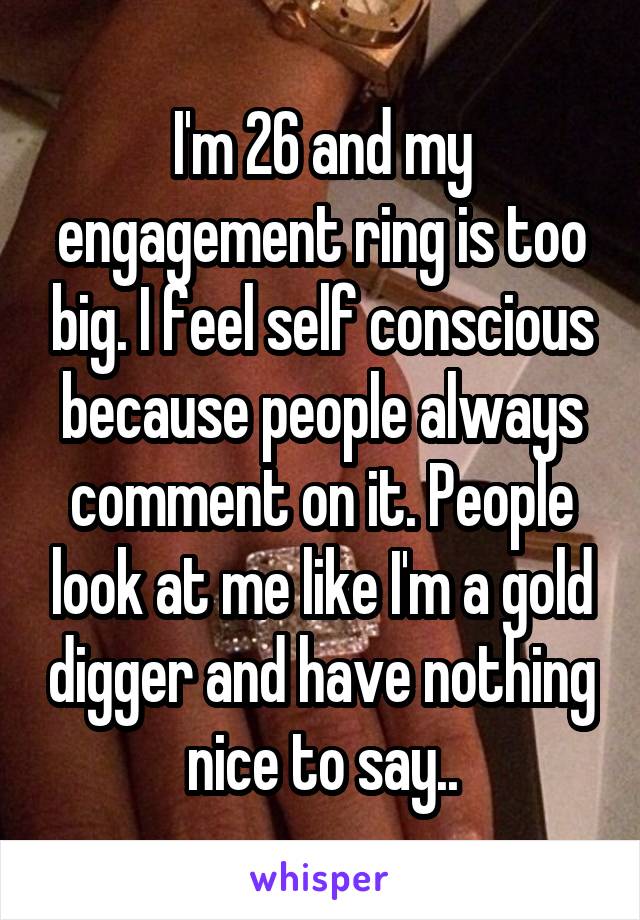 I'm 26 and my engagement ring is too big. I feel self conscious because people always comment on it. People look at me like I'm a gold digger and have nothing nice to say..