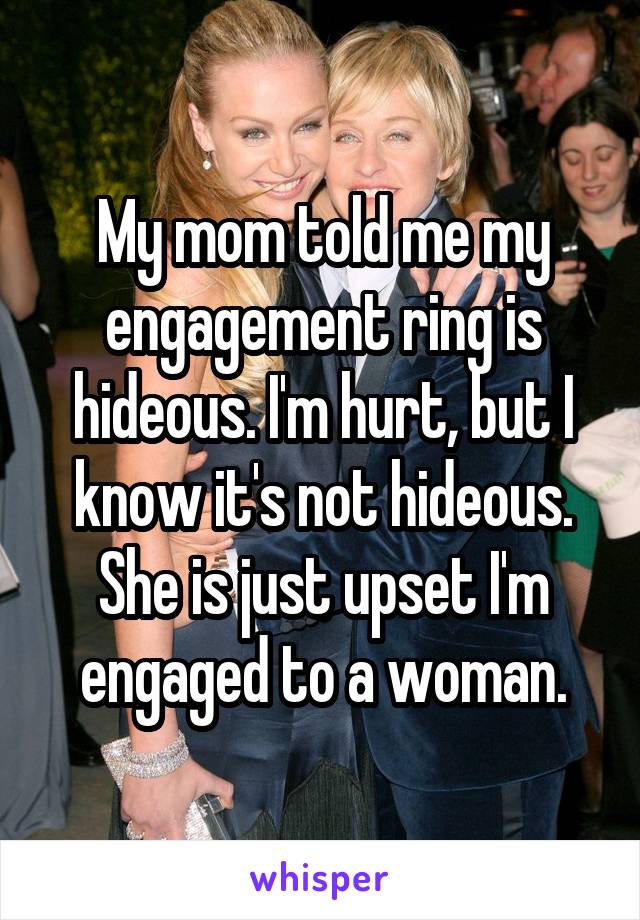 My mom told me my engagement ring is hideous. I'm hurt, but I know it's not hideous. She is just upset I'm engaged to a woman.