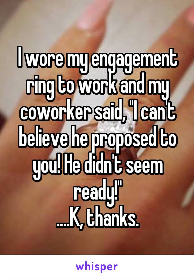 I wore my engagement ring to work and my coworker said, "I can't believe he proposed to you! He didn't seem ready!"
....K, thanks.