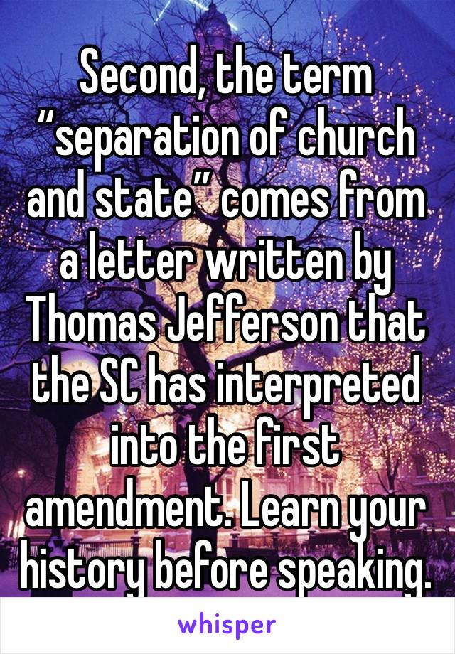 Second, the term “separation of church and state” comes from a letter written by Thomas Jefferson that the SC has interpreted into the first amendment. Learn your history before speaking. 