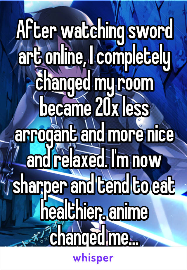 After watching sword art online, I completely changed my room became 20x less arrogant and more nice and relaxed. I'm now sharper and tend to eat healthier. anime changed me…