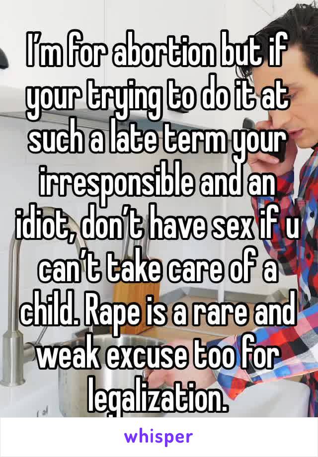 I’m for abortion but if your trying to do it at such a late term your irresponsible and an idiot, don’t have sex if u can’t take care of a child. Rape is a rare and weak excuse too for legalization.