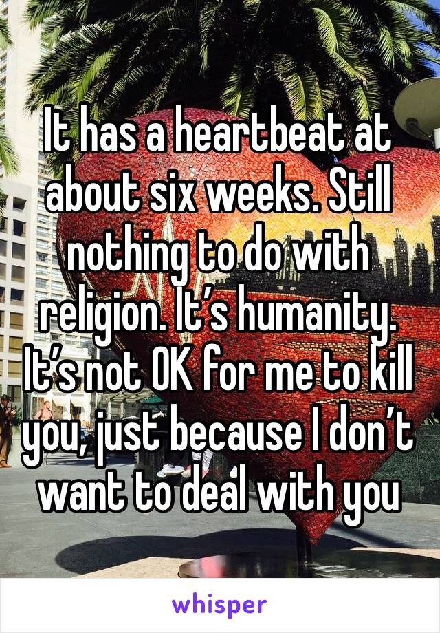 It has a heartbeat at about six weeks. Still nothing to do with religion. It’s humanity. It’s not OK for me to kill you, just because I don’t want to deal with you