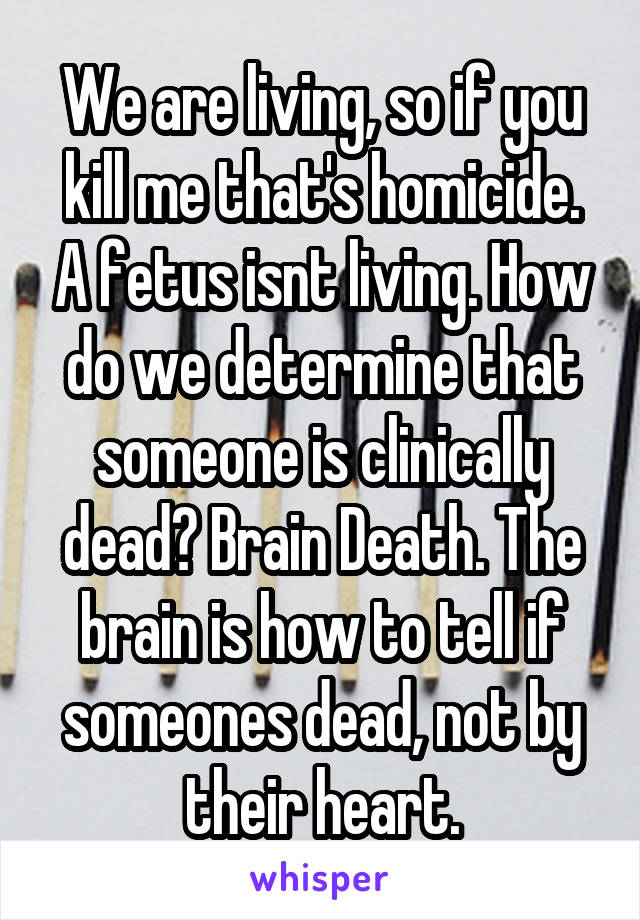 We are living, so if you kill me that's homicide. A fetus isnt living. How do we determine that someone is clinically dead? Brain Death. The brain is how to tell if someones dead, not by their heart.