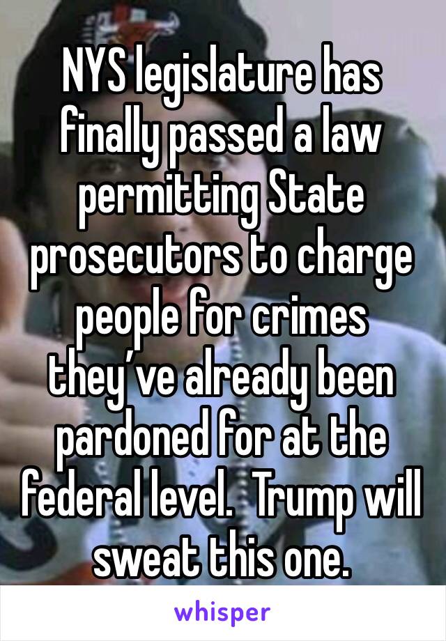 NYS legislature has finally passed a law permitting State prosecutors to charge people for crimes they’ve already been pardoned for at the federal level.  Trump will sweat this one.