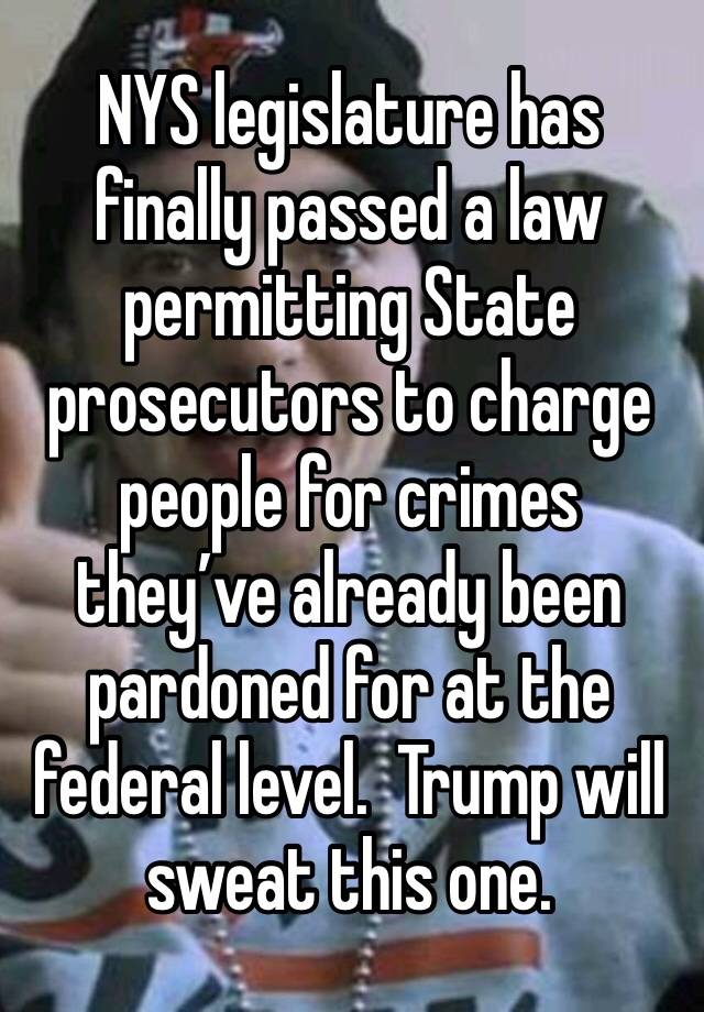 NYS legislature has finally passed a law permitting State prosecutors to charge people for crimes they’ve already been pardoned for at the federal level.  Trump will sweat this one.