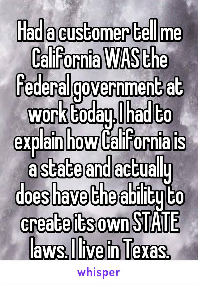 Had a customer tell me California WAS the federal government at work today. I had to explain how California is a state and actually does have the ability to create its own STATE laws. I live in Texas.