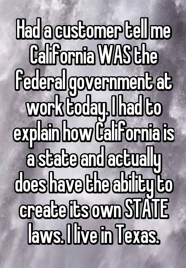 Had a customer tell me California WAS the federal government at work today. I had to explain how California is a state and actually does have the ability to create its own STATE laws. I live in Texas.