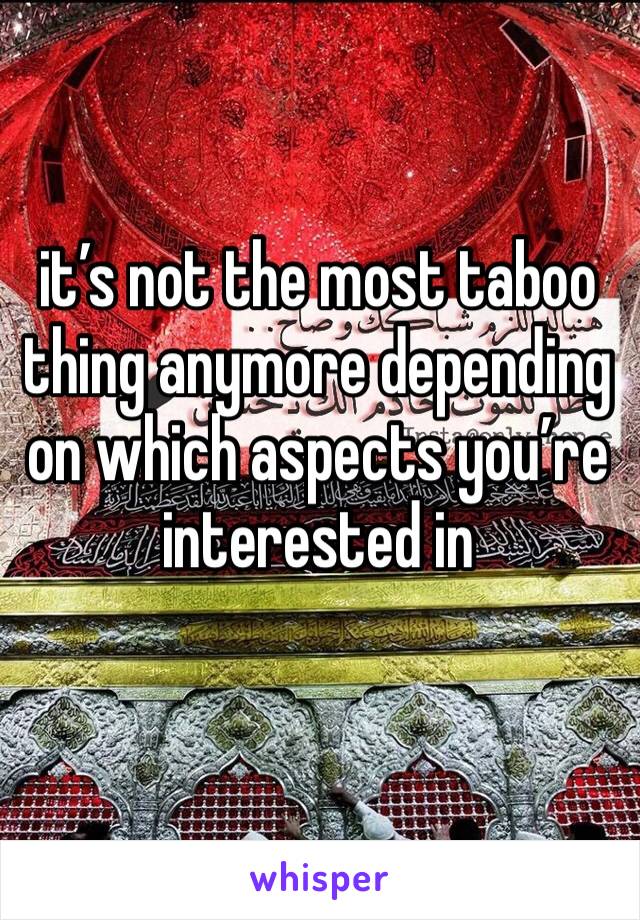 it’s not the most taboo thing anymore depending on which aspects you’re interested in