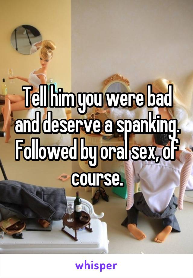 Tell him you were bad and deserve a spanking. Followed by oral sex, of course.