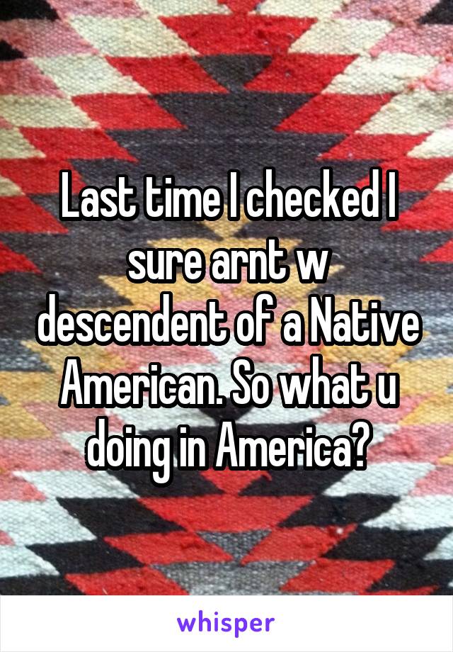 Last time I checked I sure arnt w descendent of a Native American. So what u doing in America?