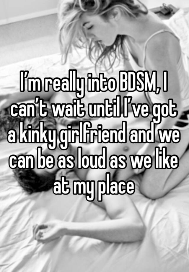 I’m really into BDSM, I can’t wait until I’ve got a kinky girlfriend and we can be as loud as we like at my place 