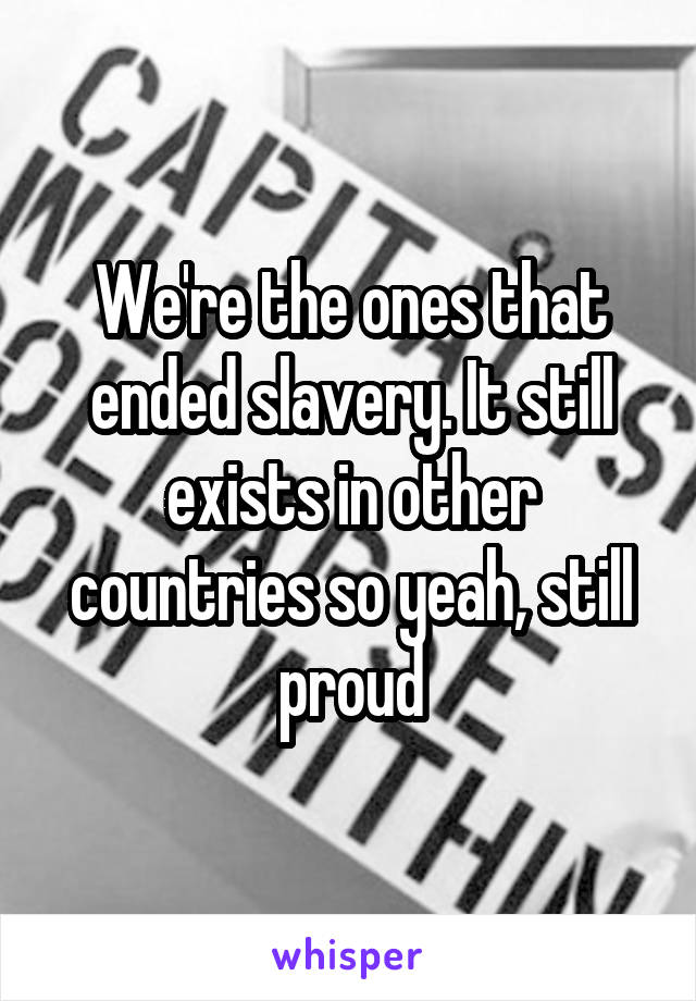 We're the ones that ended slavery. It still exists in other countries so yeah, still proud