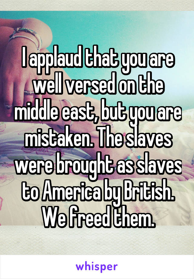 I applaud that you are well versed on the middle east, but you are mistaken. The slaves were brought as slaves to America by British. We freed them.