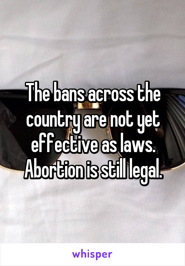 The bans across the country are not yet effective as laws. Abortion is still legal.