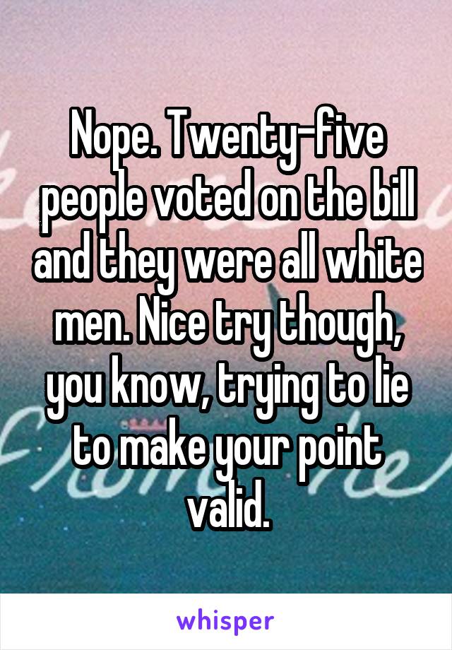 Nope. Twenty-five people voted on the bill and they were all white men. Nice try though, you know, trying to lie to make your point valid.