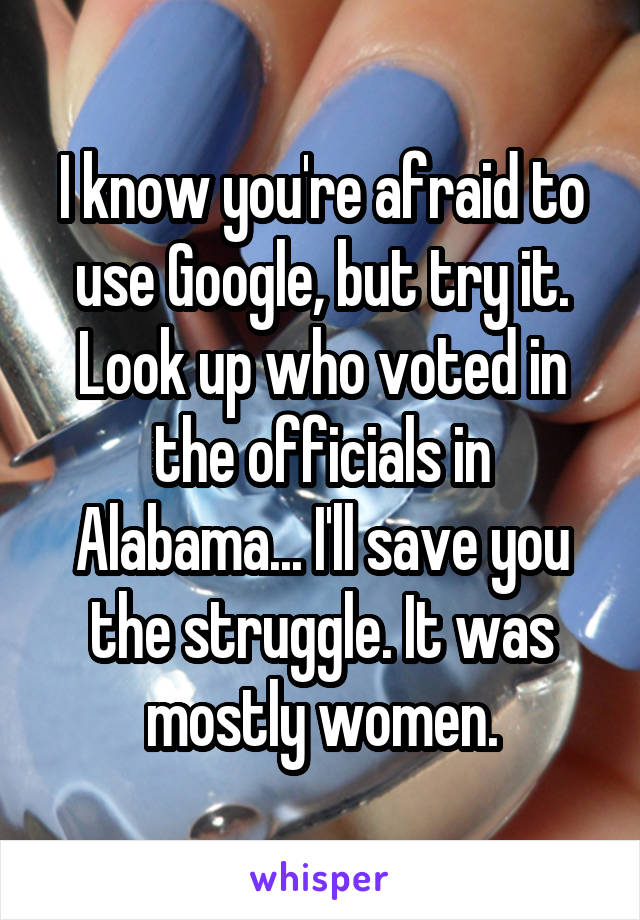 I know you're afraid to use Google, but try it.
Look up who voted in the officials in Alabama... I'll save you the struggle. It was mostly women.